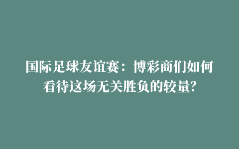 国际足球友谊赛：博彩商们如何看待这场无关胜负的较量？